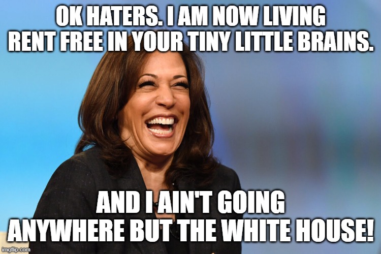 Kamala Harris laughing | OK HATERS. I AM NOW LIVING RENT FREE IN YOUR TINY LITTLE BRAINS. AND I AIN'T GOING ANYWHERE BUT THE WHITE HOUSE! | image tagged in kamala harris laughing | made w/ Imgflip meme maker