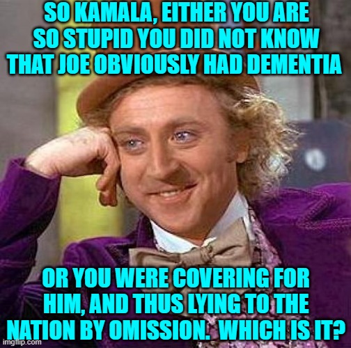 So which is it Dem Party voters? | SO KAMALA, EITHER YOU ARE SO STUPID YOU DID NOT KNOW THAT JOE OBVIOUSLY HAD DEMENTIA; OR YOU WERE COVERING FOR HIM, AND THUS LYING TO THE NATION BY OMISSION.  WHICH IS IT? | image tagged in creepy condescending wonka | made w/ Imgflip meme maker