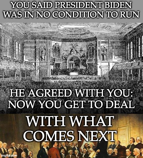 YOU SAID PRESIDENT BIDEN
WAS IN NO CONDITION TO RUN HE AGREED WITH YOU:
NOW YOU GET TO DEAL WITH WHAT COMES NEXT | image tagged in constitutional convention | made w/ Imgflip meme maker