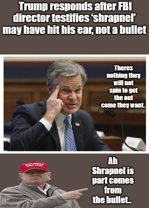 shrapnelˈshrap-nᵊlNOUN# 2 bomb, mine, or shell or bullet fragments | Trump responds after FBI director testifies ‘shrapnel’ may have hit his ear, not a bullet; Theres nothing they will not spin to get the out come they want. Ah Shrapnel is part comes from the bullet.. | image tagged in wray if | made w/ Imgflip meme maker