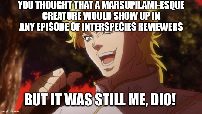 But it was me Dio | YOU THOUGHT THAT A MARSUPILAMI-ESQUE CREATURE WOULD SHOW UP IN ANY EPISODE OF INTERSPECIES REVIEWERS; BUT IT WAS STILL ME, DIO! | image tagged in but it was me dio,interspecies reviewers,creatures | made w/ Imgflip meme maker