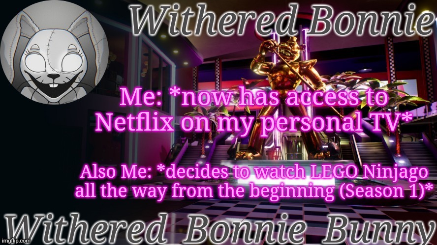 I only got to Season 5 before, but now I have access to them A L L | Me: *now has access to Netflix on my personal TV*; Also Me: *decides to watch LEGO Ninjago all the way from the beginning (Season 1)* | image tagged in withered_bonnie_bunny's security breach temp | made w/ Imgflip meme maker