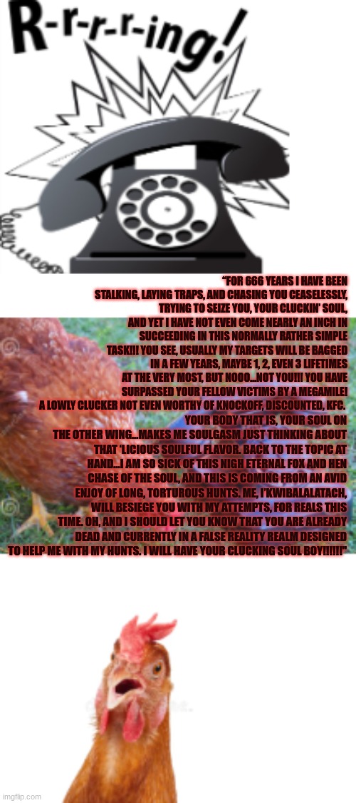 Phonecall For Chicken | “FOR 666 YEARS I HAVE BEEN STALKING, LAYING TRAPS, AND CHASING YOU CEASELESSLY, TRYING TO SEIZE YOU, YOUR CLUCKIN’ SOUL, AND YET I HAVE NOT EVEN COME NEARLY AN INCH IN SUCCEEDING IN THIS NORMALLY RATHER SIMPLE TASK!!! YOU SEE, USUALLY MY TARGETS WILL BE BAGGED IN A FEW YEARS, MAYBE 1, 2, EVEN 3 LIFETIMES AT THE VERY MOST, BUT NOOO…NOT YOU!!! YOU HAVE SURPASSED YOUR FELLOW VICTIMS BY A MEGAMILE! A LOWLY CLUCKER NOT EVEN WORTHY OF KNOCKOFF, DISCOUNTED, KFC. YOUR BODY THAT IS, YOUR SOUL ON THE OTHER WING…MAKES ME SOULGASM JUST THINKING ABOUT THAT ‘LICIOUS SOULFUL FLAVOR. BACK TO THE TOPIC AT HAND…I AM SO SICK OF THIS NIGH ETERNAL FOX AND HEN CHASE OF THE SOUL, AND THIS IS COMING FROM AN AVID ENJOY OF LONG, TORTUROUS HUNTS. ME, I’KWIBALALATACH, WILL BESIEGE YOU WITH MY ATTEMPTS, FOR REALS THIS TIME. OH, AND I SHOULD LET YOU KNOW THAT YOU ARE ALREADY DEAD AND CURRENTLY IN A FALSE REALITY REALM DESIGNED TO HELP ME WITH MY HUNTS. I WILL HAVE YOUR CLUCKING SOUL BOY!!!!!!" | image tagged in chicken,phone,phone call,horror,comedy | made w/ Imgflip meme maker