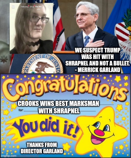 Sound logic, there director... | WE SUSPECT TRUMP WAS HIT WITH SHRAPNEL AND NOT A BULLET.
- MERRICK GARLAND; CROOKS WINS BEST MARKSMAN
 WITH SHRAPNEL; THANKS FROM DIRECTOR GARLAND | image tagged in attorney general merrick garland,happy star congratulations,crooks,leftists,democrats | made w/ Imgflip meme maker