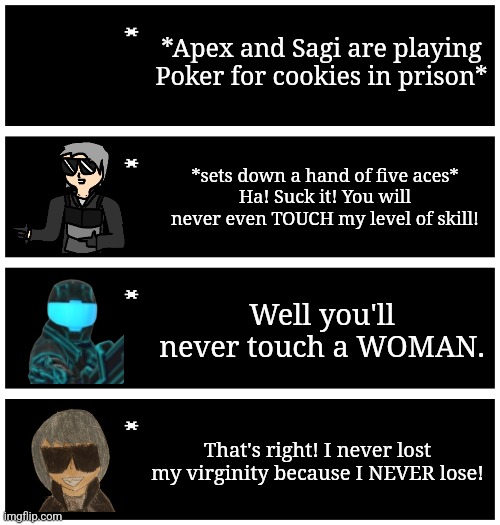 Buh | *Apex and Sagi are playing Poker for cookies in prison*; *sets down a hand of five aces*
Ha! Suck it! You will never even TOUCH my level of skill! Well you'll never touch a WOMAN. That's right! I never lost my virginity because I NEVER lose! | image tagged in 4 undertale textboxes | made w/ Imgflip meme maker