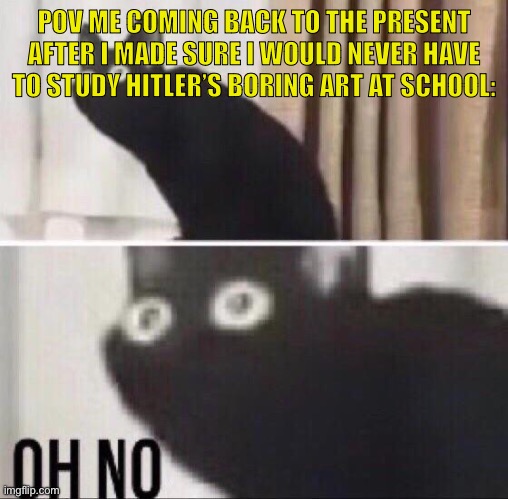 :O | POV ME COMING BACK TO THE PRESENT AFTER I MADE SURE I WOULD NEVER HAVE TO STUDY HITLER’S BORING ART AT SCHOOL: | image tagged in oh no cat,dark humor,sorry not sorry,oh no anyway,no god no god please no,bitch please | made w/ Imgflip meme maker