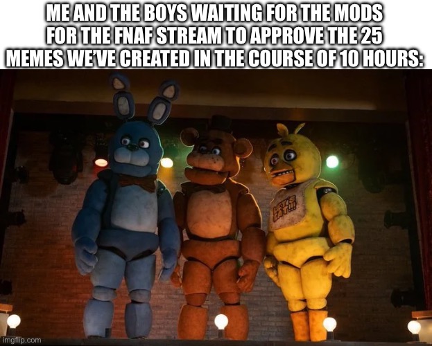 And then the stream is like 4 of my memes straight ? | ME AND THE BOYS WAITING FOR THE MODS FOR THE FNAF STREAM TO APPROVE THE 25 MEMES WE’VE CREATED IN THE COURSE OF 10 HOURS: | image tagged in fnaf movie meme me and the boys | made w/ Imgflip meme maker