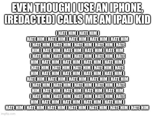 ([REDACTED] = @Setdef_Fanatic) | I HATE HIM I HATE HIM I HATE HIM I HATE HIM I HATE HIM I HATE HIM I HATE HIM I HATE HIM I HATE HIM I HATE HIM I HATE HIM I HATE HIM I HATE HIM I HATE HIM I HATE HIM I HATE HIM I HATE HIM I HATE HIM I HATE HIM I HATE HIM I HATE HIM I HATE HIM I HATE HIM I HATE HIM I HATE HIM I HATE HIM I HATE HIM I HATE HIM I HATE HIM I HATE HIM I HATE HIM I HATE HIM I HATE HIM I HATE HIM I HATE HIM I HATE HIM I HATE HIM I HATE HIM I HATE HIM I HATE HIM I HATE HIM I HATE HIM I HATE HIM I HATE HIM I HATE HIM I HATE HIM I HATE HIM I HATE HIM I HATE HIM I HATE HIM I HATE HIM I HATE HIM I HATE HIM I HATE HIM I HATE HIM I HATE HIM I HATE HIM I HATE HIM I HATE HIM I HATE HIM I HATE HIM I HATE HIM I HATE HIM I HATE HIM; EVEN THOUGH I USE AN IPHONE, [REDACTED] CALLS ME AN IPAD KID | made w/ Imgflip meme maker