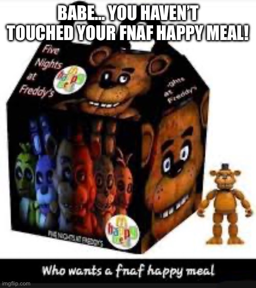 Fnaf happy meal | BABE… YOU HAVEN’T TOUCHED YOUR FNAF HAPPY MEAL! | image tagged in fnaf happy meal | made w/ Imgflip meme maker
