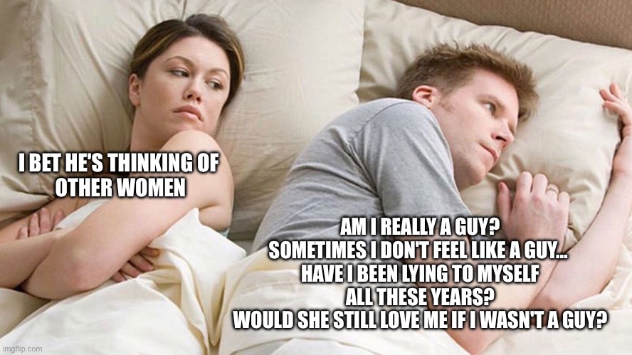Late night gender questioning be like… | I BET HE'S THINKING OF 
OTHER WOMEN; AM I REALLY A GUY? SOMETIMES I DON'T FEEL LIKE A GUY… 
HAVE I BEEN LYING TO MYSELF ALL THESE YEARS?
WOULD SHE STILL LOVE ME IF I WASN'T A GUY? | image tagged in couple he must be thinking about x,gender,transgender,relationships,lgbtq | made w/ Imgflip meme maker