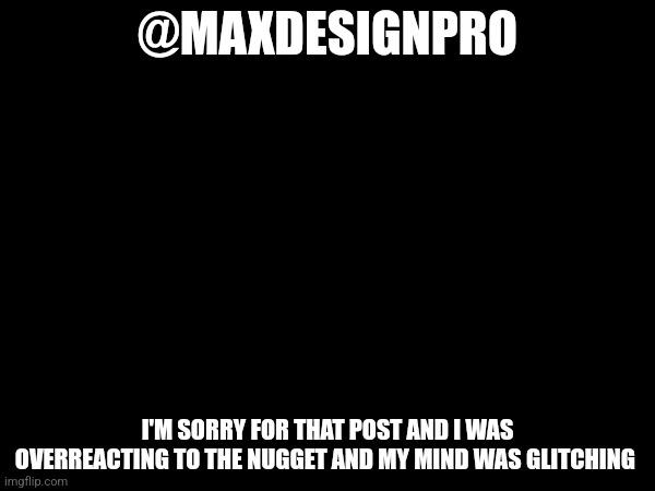 Read comments | @MAXDESIGNPRO; I'M SORRY FOR THAT POST AND I WAS OVERREACTING TO THE NUGGET AND MY MIND WAS GLITCHING | made w/ Imgflip meme maker