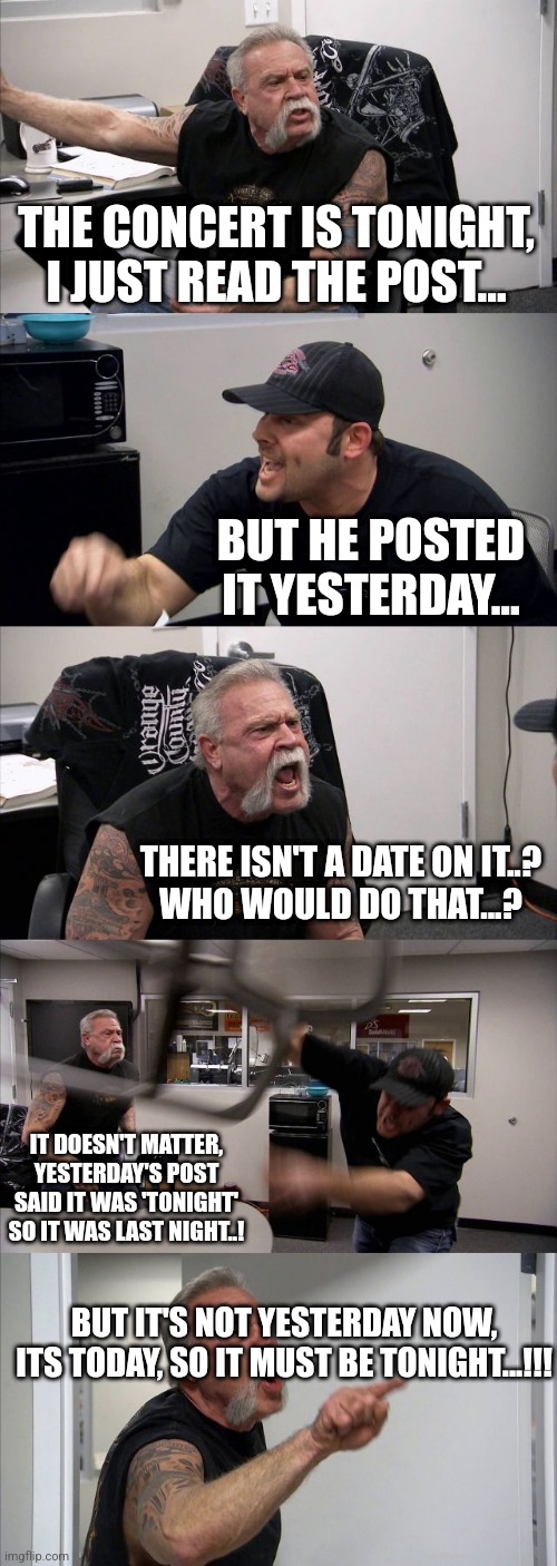 American Chopper Argument | THE CONCERT IS TONIGHT, I JUST READ THE POST... BUT HE POSTED IT YESTERDAY... THERE ISN'T A DATE ON IT..?
WHO WOULD DO THAT...? IT DOESN'T MATTER, YESTERDAY'S POST SAID IT WAS 'TONIGHT' SO IT WAS LAST NIGHT..! BUT IT'S NOT YESTERDAY NOW, ITS TODAY, SO IT MUST BE TONIGHT...!!! | image tagged in memes,american chopper argument | made w/ Imgflip meme maker