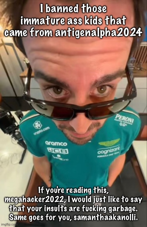 Fernando Alonso | I banned those immature ass kids that came from antigenalpha2024; If you're reading this, megahacker2022, I would just like to say that your insults are fucking garbage. Same goes for you, samanthaakanolli. | image tagged in fernando alonso | made w/ Imgflip meme maker