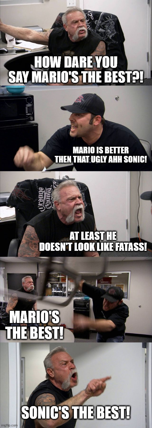 Average Mario vs Sonic argument | HOW DARE YOU SAY MARIO'S THE BEST?! MARIO IS BETTER THEN THAT UGLY AHH SONIC! AT LEAST HE DOESN'T LOOK LIKE FATASS! MARIO'S THE BEST! SONIC'S THE BEST! | image tagged in memes,american chopper argument | made w/ Imgflip meme maker