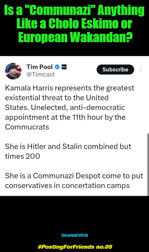 #PostingForFriends no.05 | Is a "Communazi" Anything 

Like a Cholo Eskimo or 

European Wakandan? OzwinEVCG; #PostingForFriends no.05 | image tagged in tim pool,asking for a friend,kamala harris,hyperbole,invasion of the mind snatchers,clown world | made w/ Imgflip meme maker