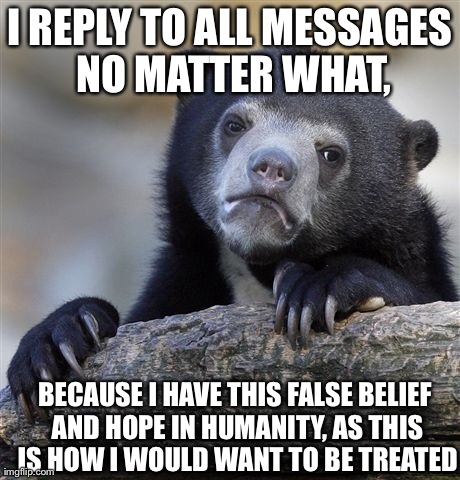 Confession Bear Meme | I REPLY TO ALL MESSAGES NO MATTER WHAT, BECAUSE I HAVE THIS FALSE BELIEF AND HOPE IN HUMANITY, AS THIS IS HOW I WOULD WANT TO BE TREATED | image tagged in memes,confession bear,AdviceAnimals | made w/ Imgflip meme maker