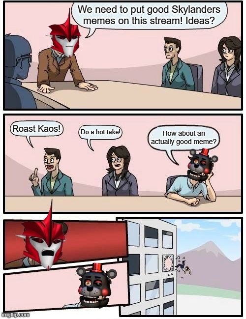 This place is practically nothing but Kaos roasts. Be original! | We need to put good Skylanders memes on this stream! Ideas? Roast Kaos! Do a hot take! How about an actually good meme? | image tagged in memes,boardroom meeting suggestion | made w/ Imgflip meme maker