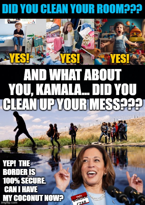 How do you know Kamala's lying...?  Her ____ are moving! | DID YOU CLEAN YOUR ROOM??? YES! YES! YES! AND WHAT ABOUT YOU, KAMALA... DID YOU CLEAN UP YOUR MESS??? YEP!  THE BORDER IS 100% SECURE.  CAN I HAVE MY COCONUT NOW? BORDER CZAR | image tagged in black background,kamala harris,border czar,messy,illegal immigration | made w/ Imgflip meme maker