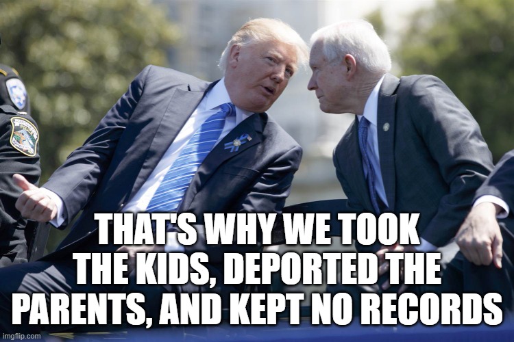 Sessions Trumps bitch | THAT'S WHY WE TOOK THE KIDS, DEPORTED THE PARENTS, AND KEPT NO RECORDS | image tagged in sessions trumps bitch | made w/ Imgflip meme maker
