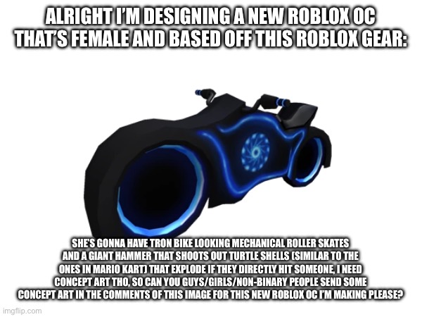 ALRIGHT I’M DESIGNING A NEW ROBLOX OC THAT’S FEMALE AND BASED OFF THIS ROBLOX GEAR:; SHE’S GONNA HAVE TRON BIKE LOOKING MECHANICAL ROLLER SKATES AND A GIANT HAMMER THAT SHOOTS OUT TURTLE SHELLS (SIMILAR TO THE ONES IN MARIO KART) THAT EXPLODE IF THEY DIRECTLY HIT SOMEONE, I NEED CONCEPT ART THO, SO CAN YOU GUYS/GIRLS/NON-BINARY PEOPLE SEND SOME CONCEPT ART IN THE COMMENTS OF THIS IMAGE FOR THIS NEW ROBLOX OC I’M MAKING PLEASE? | made w/ Imgflip meme maker