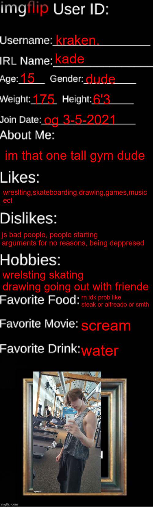 imgflip ID Card | kraken. kade; 15; dude; 175; 6'3; og 3-5-2021; im that one tall gym dude; wreslting,skateboarding,drawing,games,music ect; js bad people, people starting arguments for no reasons, being deppresed; wrelsting skating drawing going out with friende; rn idk prob like steak or alfreado or smth; scream; water | image tagged in imgflip id card | made w/ Imgflip meme maker