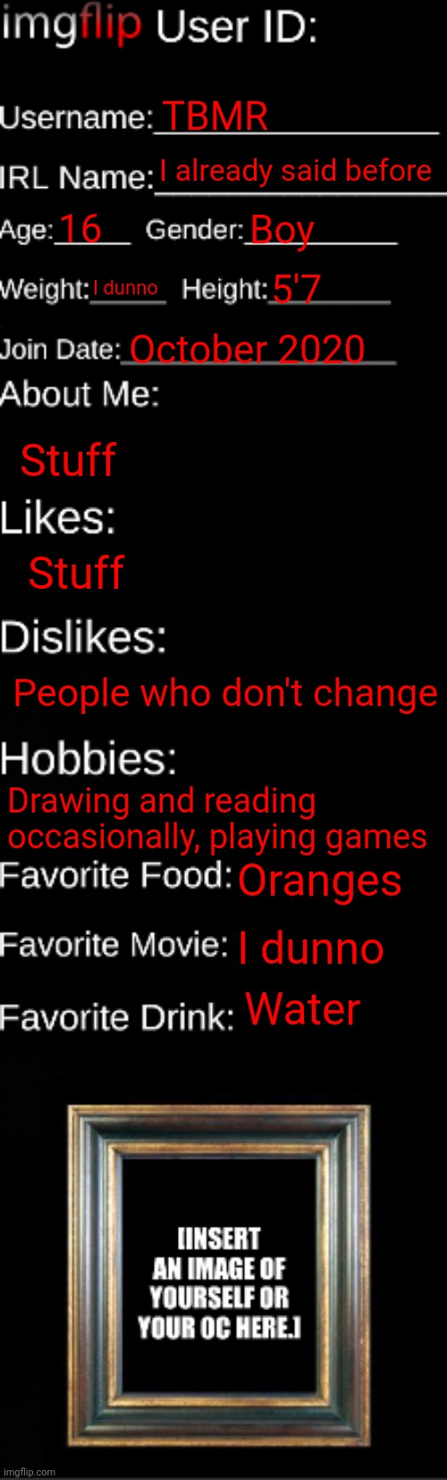 imgflip ID Card | TBMR; I already said before; 16; Boy; I dunno; 5'7; October 2020; Stuff; Stuff; People who don't change; Drawing and reading occasionally, playing games; Oranges; I dunno; Water | image tagged in imgflip id card | made w/ Imgflip meme maker