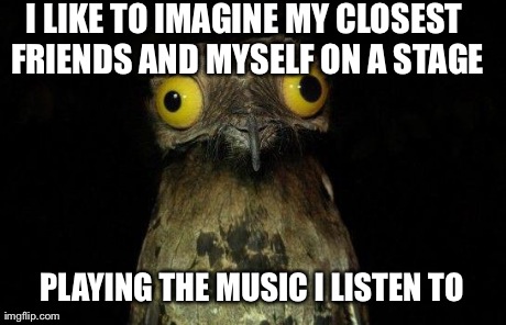 Weird Stuff I Do Potoo | I LIKE TO IMAGINE MY CLOSEST FRIENDS AND MYSELF ON A STAGE PLAYING THE MUSIC I LISTEN TO | image tagged in crazy eyed bird,AdviceAnimals | made w/ Imgflip meme maker