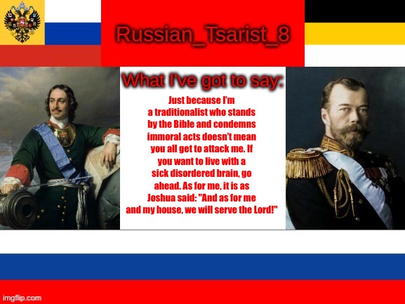 Russian_Tsarist_8 announcement temp | Just because I’m a traditionalist who stands by the Bible and condemns immoral acts doesn’t mean you all get to attack me. If you want to live with a sick disordered brain, go ahead. As for me, it is as Joshua said: "And as for me and my house, we will serve the Lord!" | image tagged in russian_tsarist_8 announcement temp | made w/ Imgflip meme maker