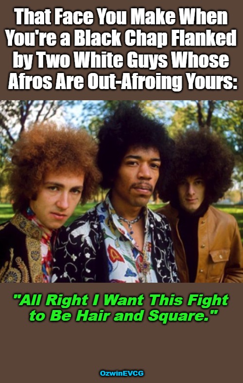 All Right I Want This... | That Face You Make When 

You're a Black Chap Flanked 

by Two White Guys Whose 

Afros Are Out-Afroing Yours:; "All Right I Want This Fight 

to Be Hair and Square."; OzwinEVCG | image tagged in white people,black people,contest,jimi hendrix,mitch mitchell,noel redding | made w/ Imgflip meme maker