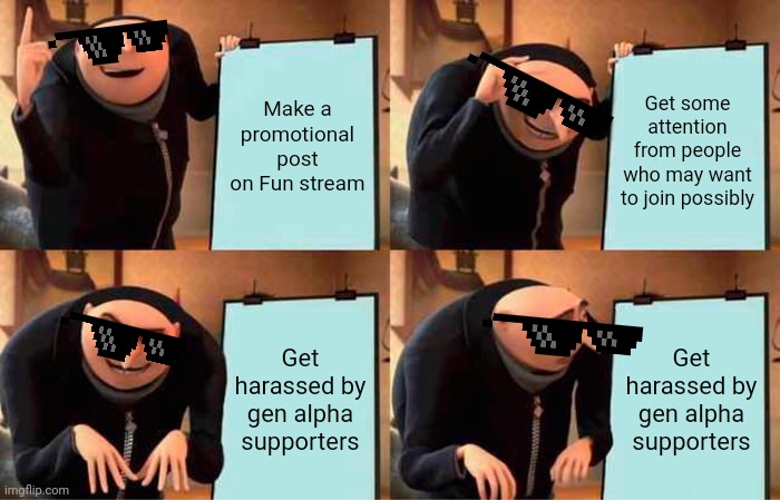 Wow guys I'm getting harassed even more I got told to bite someone's shiny metal ass. | Make a promotional post on Fun stream; Get some attention from people who may want to join possibly; Get harassed by gen alpha supporters; Get harassed by gen alpha supporters | image tagged in memes,gru's plan | made w/ Imgflip meme maker