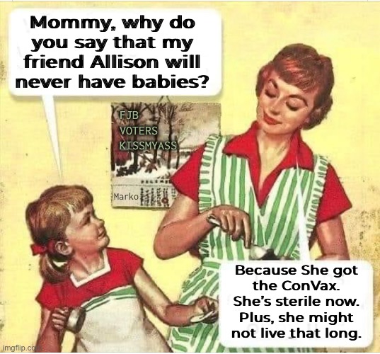 Infartile | Mommy, why do
you say that my
friend Allison will
never have babies? FJB
VOTERS
KISSMYASS; Marko; Because She got
the ConVax.
She’s sterile now.
Plus, she might
not live that long. | image tagged in memes,shot,you trusted the wrong people,any regrets,nobody is saying so,fjb voters still kissmyas | made w/ Imgflip meme maker