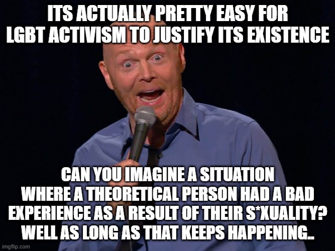 'We need to do more as long as theoretical people are treated poorly just because they're theoretically gay' | ITS ACTUALLY PRETTY EASY FOR LGBT ACTIVISM TO JUSTIFY ITS EXISTENCE; CAN YOU IMAGINE A SITUATION WHERE A THEORETICAL PERSON HAD A BAD EXPERIENCE AS A RESULT OF THEIR S*XUALITY? WELL AS LONG AS THAT KEEPS HAPPENING.. | image tagged in comedian bill burr '92 nominated for grammy award - emerson toda | made w/ Imgflip meme maker