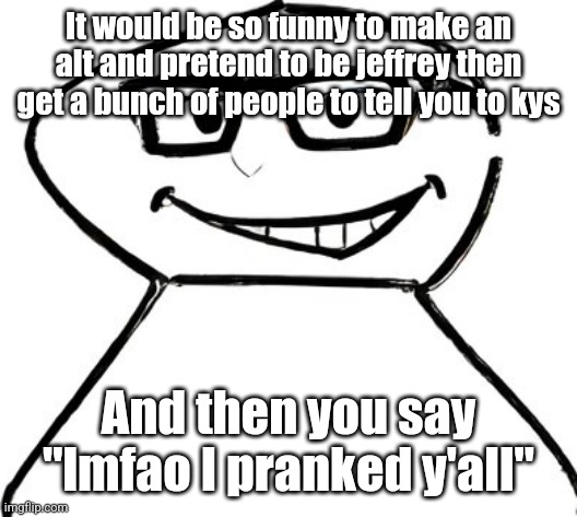 what | It would be so funny to make an alt and pretend to be jeffrey then get a bunch of people to tell you to kys; And then you say "lmfao I pranked y'all" | image tagged in what | made w/ Imgflip meme maker