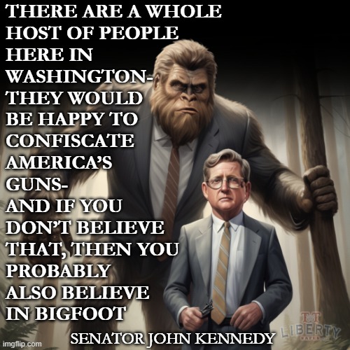 2nd Amendment | THERE ARE A WHOLE
HOST OF PEOPLE
HERE IN
WASHINGTON-
THEY WOULD
BE HAPPY TO
CONFISCATE 
AMERICA’S
GUNS- 
AND IF YOU 
DON’T BELIEVE 
THAT, THEN YOU 
PROBABLY
ALSO BELIEVE 
IN BIGFOOT; SENATOR JOHN KENNEDY | image tagged in guns,american politics,bigfoot,gun rights,kennedy | made w/ Imgflip meme maker