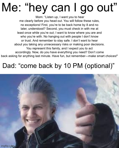 Vergil Pepsodent Smile | Me: “hey can I go out”; Mom: “Listen up, I want you to hear me clearly before you head out. You will follow these rules, no exceptions! First, you’re to be back home by 8 and no later, understood? Second, you must check in with me at least once while you’re out; I want to know where you are and who you’re with. No hanging out with people I don’t know or trust. And remember to stay safe. I don’t want to hear about you taking any unnecessary risks or making poor decisions. You represent this family, and I expect you to act accordingly. Now, do you have everything you need? Don’t come back asking for anything last minute. Have fun, but remember—make smart choices!"; Dad: “come back by 10 PM (optional)” | image tagged in vergil pepsodent smile,funny memes,dad,mom,memes | made w/ Imgflip meme maker