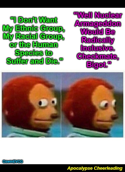 Apocalypse Cheerleading [NV] | "Well Nuclear 

Armageddon 

Would Be 

Radically 

Inclusive. 

Checkmate, 

Bigot."; "I Don't Want 

My Ethnic Group, 

My Racial Group, 

or the Human 

Species to 

Suffer and Die."; OzwinEVCG; Apocalypse Cheerleading | image tagged in dark,political humor,ww3,trolling,radical inclusion,lefties love war now | made w/ Imgflip meme maker