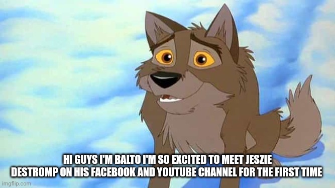 In Guys I'm Balto | HI GUYS I'M BALTO I'M SO EXCITED TO MEET JESZIE DESTROMP ON HIS FACEBOOK AND YOUTUBE CHANNEL FOR THE FIRST TIME | image tagged in balto | made w/ Imgflip meme maker