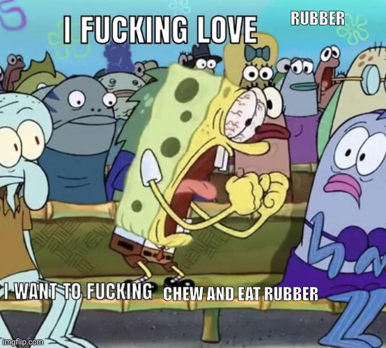 I F***ING LOVE X | RUBBER; CHEW AND EAT RUBBER | image tagged in i f ing love x | made w/ Imgflip meme maker