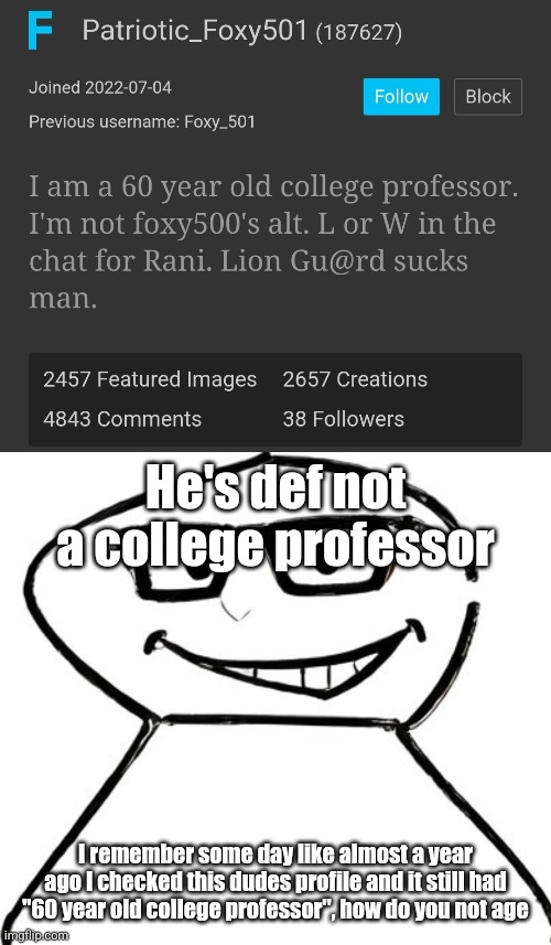 He's def not a college professor; I remember some day like almost a year ago I checked this dudes profile and it still had "60 year old college professor", how do you not age | image tagged in what | made w/ Imgflip meme maker