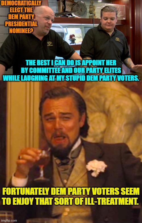 It's sadists meet masochists in an unholy matchup of personalities. | DEMOCRATICALLY ELECT THE DEM PARTY PRESIDENTIAL NOMINEE? THE BEST I CAN DO IS APPOINT HER BY COMMITTEE AND OUR PARTY ELITES WHILE LAUGHING AT MY STUPID DEM PARTY VOTERS. FORTUNATELY DEM PARTY VOTERS SEEM TO ENJOY THAT SORT OF ILL-TREATMENT. | image tagged in pawn stars best i can do | made w/ Imgflip meme maker