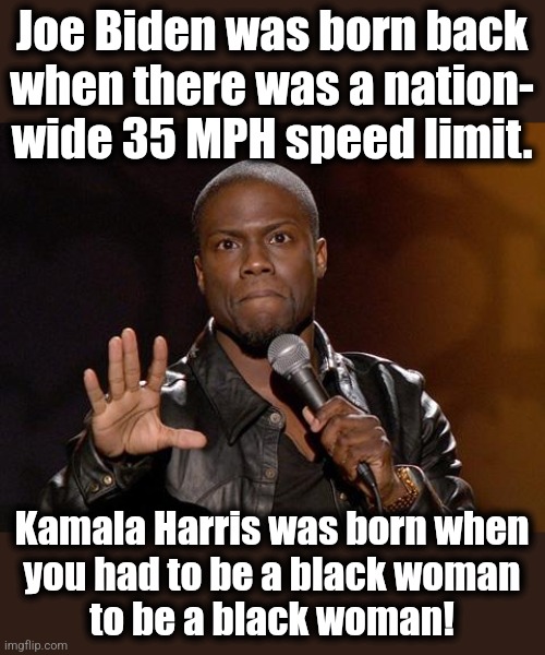 How things have changed! | Joe Biden was born back
when there was a nation-
wide 35 MPH speed limit. Kamala Harris was born when
you had to be a black woman
to be a black woman! | image tagged in kevin hart,memes,joe biden,kamala harris,democrats,black women | made w/ Imgflip meme maker