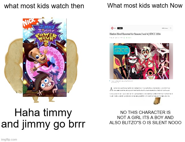 Tv shows Are something else | what most kids watch then; What most kids watch Now; Haha timmy and jimmy go brrr; NO THIS CHARACTER IS NOT A GIRL ITS A BOY AND ALSO BLITZO"S O IS SILENT NOOO | image tagged in memes,buff doge vs cheems | made w/ Imgflip meme maker