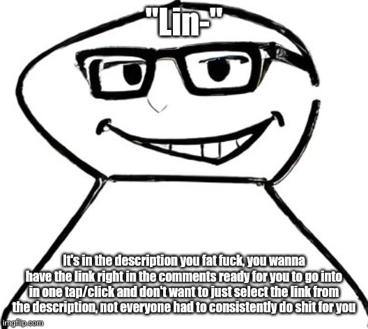 what | "Lin-"; It's in the description you fat fuck, you wanna have the link right in the comments ready for you to go into in one tap/click and don't want to just select the link from the description, not everyone had to consistently do shit for you | image tagged in what | made w/ Imgflip meme maker