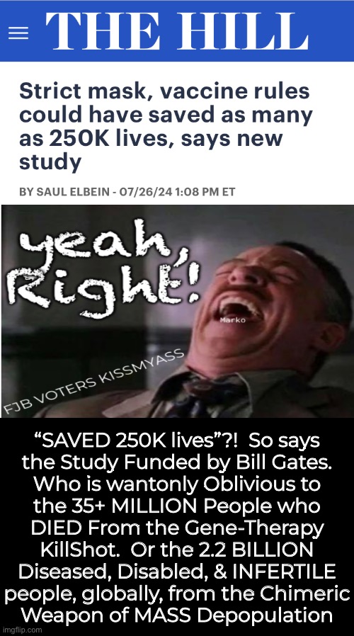 THEY Re-Write History, & Expect You to Believe it.  Sadly, Some Suckers Will Fall For It | “SAVED 250K lives”?!  So says
the Study Funded by Bill Gates.
Who is wantonly Oblivious to
the 35+ MILLION People who
DIED From the Gene-Therapy
KillShot.  Or the 2.2 BILLION
Diseased, Disabled, & INFERTILE
people, globally, from the Chimeric
Weapon of MASS Depopulation | image tagged in memes,shot jab,wmd,they r spewing bullshit again,still,progressives leftists fjb voters kissmyass | made w/ Imgflip meme maker