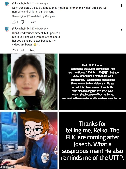 Keiko calls the FHC because she spot an illegal commentator. | Hello FHC! I found comments that were very illegal! They have mentioned ''デイジーの破壊''. I bet you know what i mean by that. He was promoting CP which is the most illegal thing known to Mendelevians. Please arrest this otoko named Joseph. He was also making fun of a Josei who was crying because of her Inu being euthanized because he said his videos were better... Thanks for telling me, Keiko. The FHC are coming after Joseph. What a suspicious man! He also reminds me of the UTTP. | image tagged in pop up school 2,pus2,mc,keiko,illegal,fhc | made w/ Imgflip meme maker