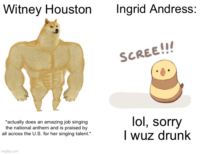 Buff Doge vs. Cheems | Witney Houston; Ingrid Andress:; *actually does an amazing job singing the national anthem and is praised by all across the U.S. for her singing talent.*; lol, sorry I wuz drunk | image tagged in memes,buff doge vs cheems | made w/ Imgflip meme maker