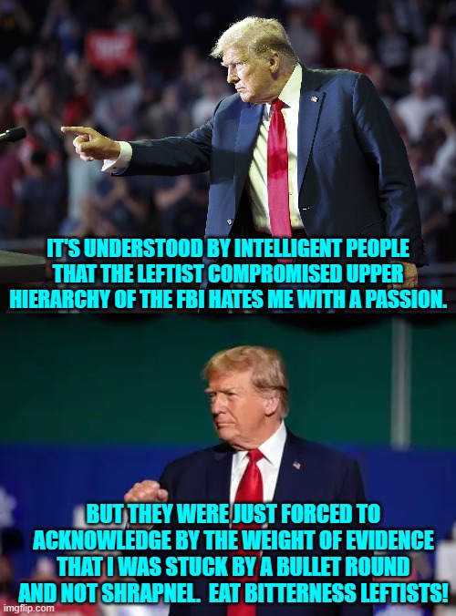 Truth from the upper hierarchy of the FBI.  Again -- I am shocked! | IT'S UNDERSTOOD BY INTELLIGENT PEOPLE THAT THE LEFTIST COMPROMISED UPPER HIERARCHY OF THE FBI HATES ME WITH A PASSION. BUT THEY WERE JUST FORCED TO ACKNOWLEDGE BY THE WEIGHT OF EVIDENCE THAT I WAS STUCK BY A BULLET ROUND AND NOT SHRAPNEL.  EAT BITTERNESS LEFTISTS! | made w/ Imgflip meme maker
