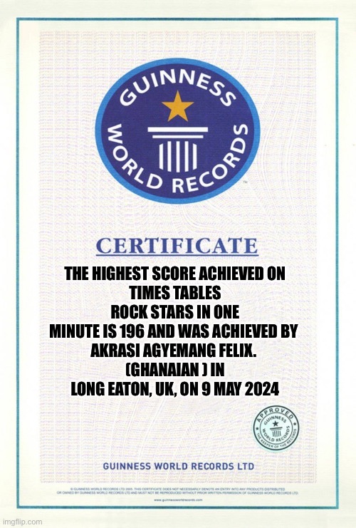 THE HIGHEST SCORE ACHIEVED ON
TIMES TABLES ROCK STARS IN ONE MINUTE IS 196 AND WAS ACHIEVED BY 
AKRASI AGYEMANG FELIX. 
(GHANAIAN ) IN LONG EATON, UK, ON 9 MAY 2024 | image tagged in guinness world records | made w/ Imgflip meme maker