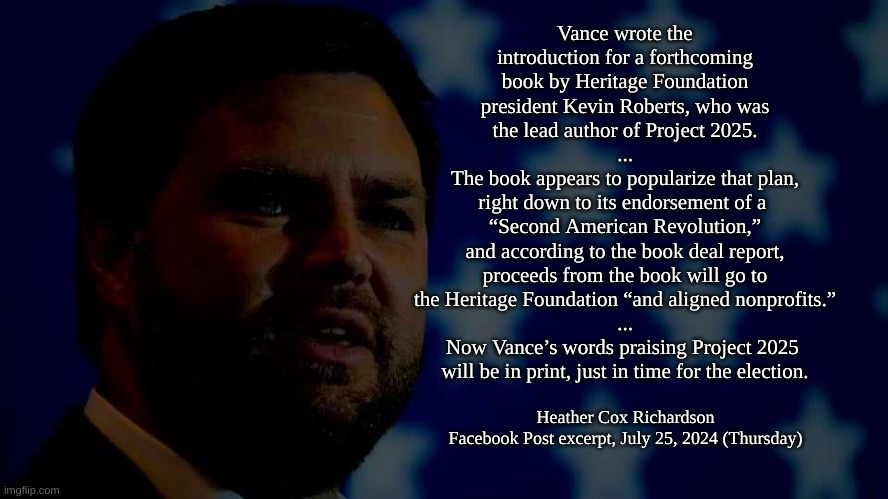 Vance Praising Pro 2025 | Vance wrote the introduction for a forthcoming book by Heritage Foundation president Kevin Roberts, who was the lead author of Project 2025.
...
 The book appears to popularize that plan, 
right down to its endorsement of a 
“Second American Revolution,”
 and according to the book deal report, 
proceeds from the book will go to
 the Heritage Foundation “and aligned nonprofits.” 
...
Now Vance’s words praising Project 2025 
will be in print, just in time for the election. Heather Cox Richardson
Facebook Post excerpt, July 25, 2024 (Thursday) | image tagged in project 2025,heritage foundation | made w/ Imgflip meme maker