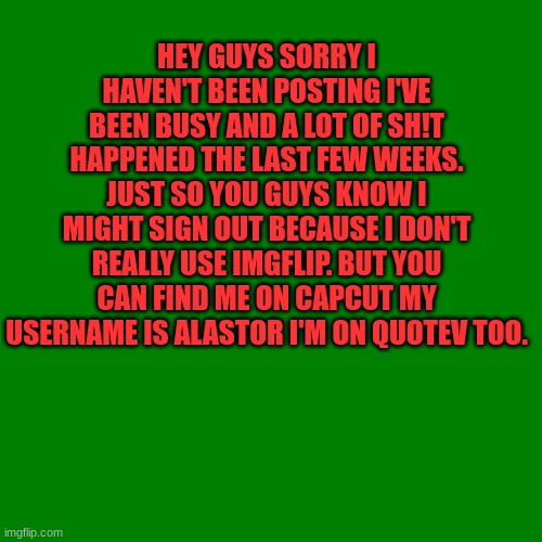 Blank green template | HEY GUYS SORRY I HAVEN'T BEEN POSTING I'VE BEEN BUSY AND A LOT OF SH!T HAPPENED THE LAST FEW WEEKS.
JUST SO YOU GUYS KNOW I MIGHT SIGN OUT BECAUSE I DON'T REALLY USE IMGFLIP. BUT YOU CAN FIND ME ON CAPCUT MY USERNAME IS ALASTOR I'M ON QUOTEV TOO. | image tagged in blank green template | made w/ Imgflip meme maker